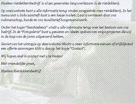 Tekstvak: Hoeben rietdekkersbedrijf  is al zes generaties lang werkzaam in de rietdekkerij. Op onze website kunt u alle informatie terug vinden aangaande onze rietdekkerij. In het menu wat u links aantreft kunt u een keuze maken. Laat u verrassen door ons vakmanschap, kunde en ons kwalitatief hoogstaand werk.Onder het kopje �Geschiedenis�  vindt u alle informatie terug over het bestaan van ons bedrijf. In de �Fotogalerie� kunt u genieten en idee�n opdoen van enige projecten die wij in de loop van de jaren uitgevoerd hebben. Geniet van het uitstapje op deze website! Mocht u meer informatie wensen of vrijblijvend een offerte aanvragen klikt u dan op het kopje �Contact�.Wij hopen snel in contact met u te treden!Met vriendelijke groet,Hoeben Rietdekkersbedrijf